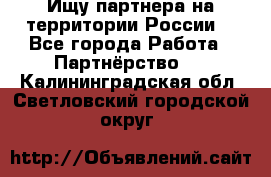 Ищу партнера на территории России  - Все города Работа » Партнёрство   . Калининградская обл.,Светловский городской округ 